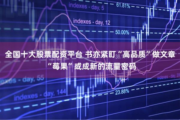 全国十大股票配资平台 书亦紧盯“高品质”做文章 “莓果”或成新的流量密码
