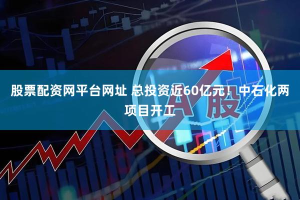 股票配资网平台网址 总投资近60亿元！中石化两项目开工