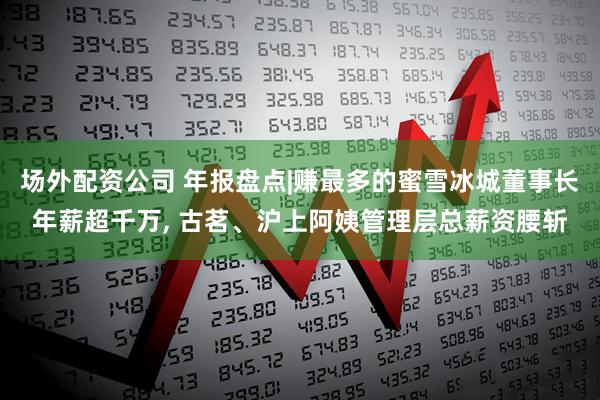 场外配资公司 年报盘点|赚最多的蜜雪冰城董事长年薪超千万, 古茗、沪上阿姨管理层总薪资腰斩