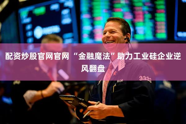 配资炒股官网官网 “金融魔法”助力工业硅企业逆风翻盘