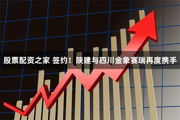 股票配资之家 签约！陕建与四川金象赛瑞再度携手