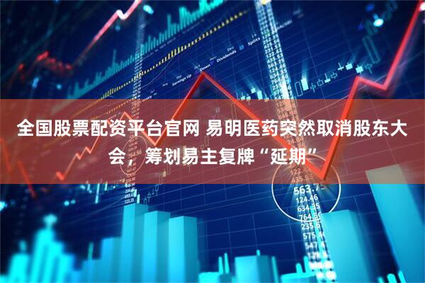 全国股票配资平台官网 易明医药突然取消股东大会，筹划易主复牌“延期”