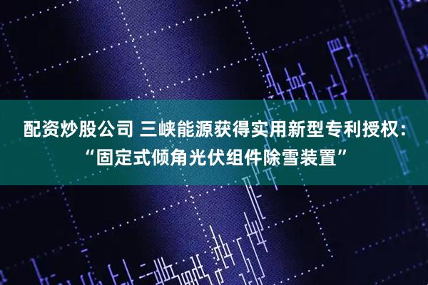 配资炒股公司 三峡能源获得实用新型专利授权：“固定式倾角光伏组件除雪装置”