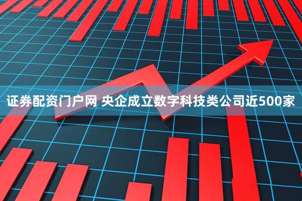 证券配资门户网 央企成立数字科技类公司近500家