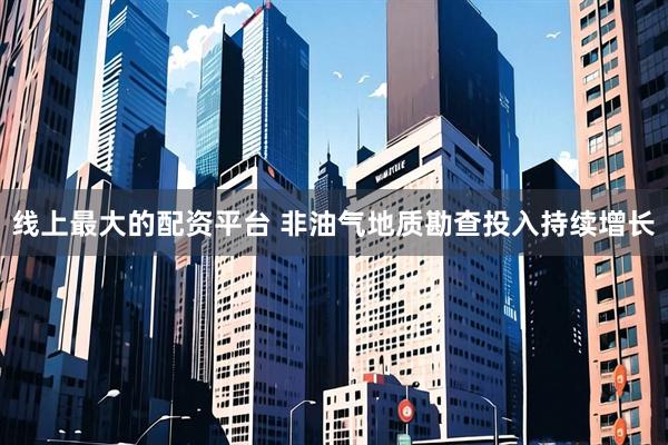 线上最大的配资平台 非油气地质勘查投入持续增长