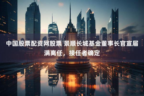 中国股票配资网股票 景顺长城基金董事长官宣届满离任，接任者确定