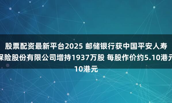股票配资最新平台2025 邮储银行获中国平安人寿保险股份有限公司增持1937万股 每股作价约5.10港元