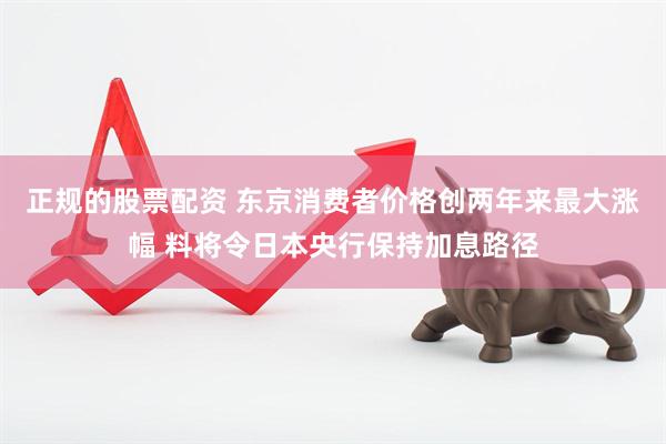 正规的股票配资 东京消费者价格创两年来最大涨幅 料将令日本央行保持加息路径