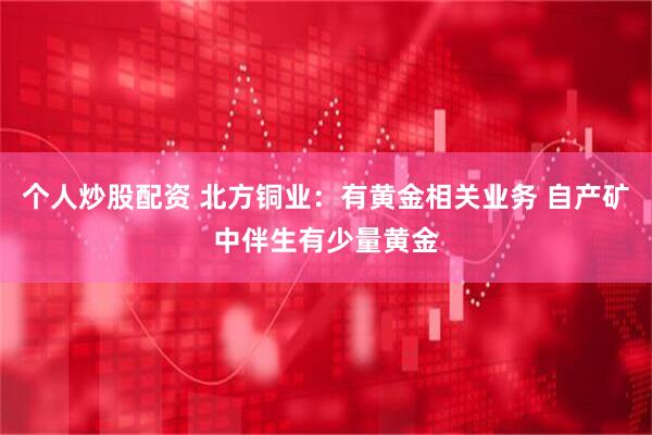 个人炒股配资 北方铜业：有黄金相关业务 自产矿中伴生有少量黄金