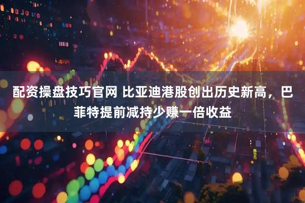 配资操盘技巧官网 比亚迪港股创出历史新高，巴菲特提前减持少赚一倍收益