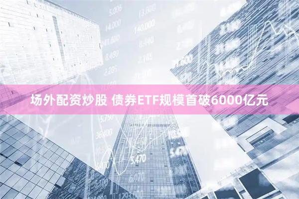 场外配资炒股 债券ETF规模首破6000亿元