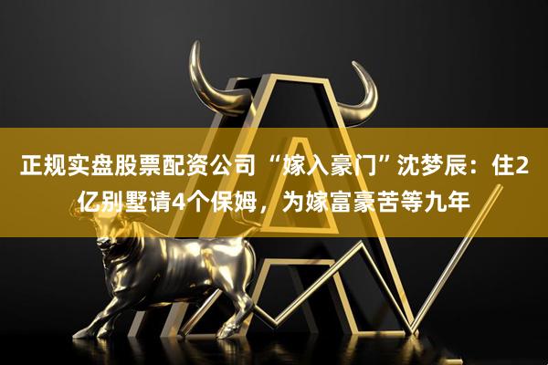正规实盘股票配资公司 “嫁入豪门”沈梦辰：住2亿别墅请4个保姆，为嫁富豪苦等九年