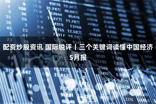 配资炒股资讯 国际锐评丨三个关键词读懂中国经济5月报
