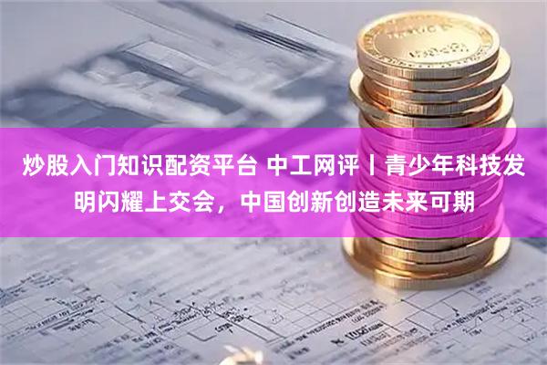 炒股入门知识配资平台 中工网评丨青少年科技发明闪耀上交会，中国创新创造未来可期