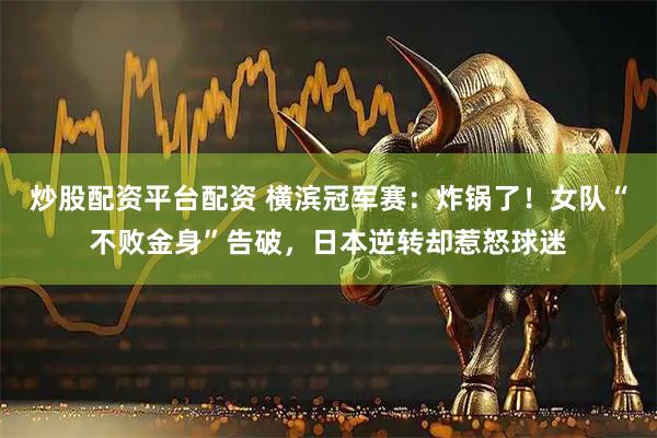 炒股配资平台配资 横滨冠军赛：炸锅了！女队“不败金身”告破，日本逆转却惹怒球迷