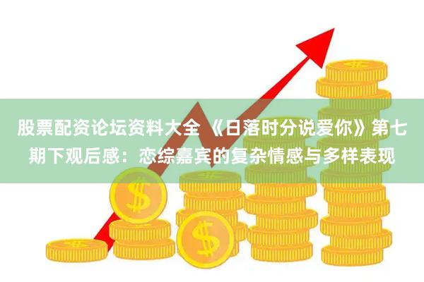 股票配资论坛资料大全 《日落时分说爱你》第七期下观后感：恋综嘉宾的复杂情感与多样表现
